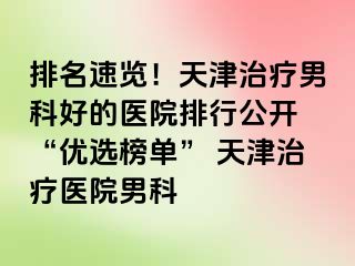 排名速览！天津治疗男科好的医院排行公开 “优选榜单” 天津治疗医院男科