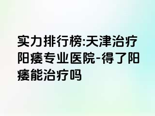 实力排行榜:天津治疗阳痿专业医院-得了阳痿能治疗吗