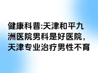 健康科普:天津和平九洲医院男科是好医院，天津专业治疗男性不育