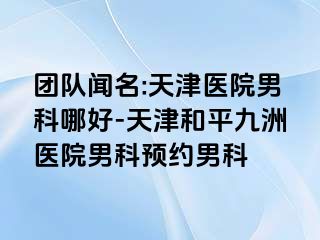 团队闻名:天津医院男科哪好-天津和平九洲医院男科预约男科