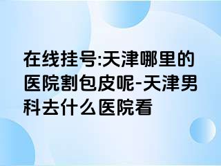 在线挂号:天津哪里的医院割包皮呢-天津男科去什么医院看