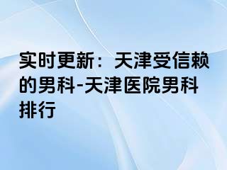 实时更新：天津受信赖的男科-天津医院男科排行