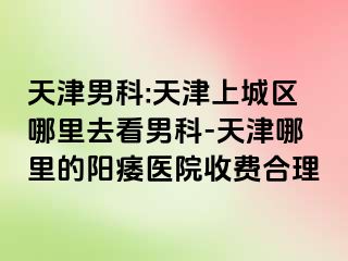 天津男科:天津上城区哪里去看男科-天津哪里的阳痿医院收费合理