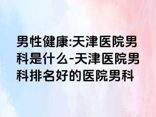 男性健康:天津医院男科是什么-天津医院男科排名好的医院男科