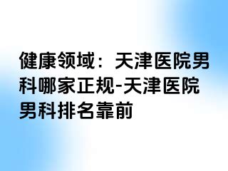 健康领域：天津医院男科哪家正规-天津医院男科排名靠前