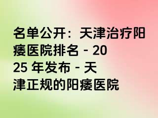 名单公开：天津治疗阳痿医院排名 - 2025 年发布 - 天津正规的阳痿医院