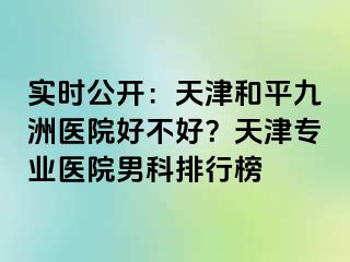 实时公开：天津和平九洲医院好不好？天津专业医院男科排行榜
