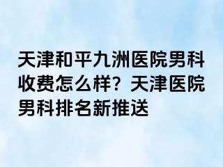天津和平九洲医院男科收费怎么样？天津医院男科排名新推送