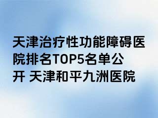 天津治疗性功能障碍医院排名TOP5名单公开 天津和平九洲医院
