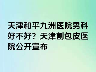 天津和平九洲医院男科好不好？天津割包皮医院公开宣布