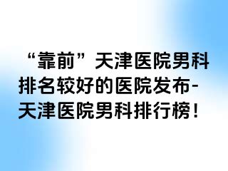 “靠前”天津医院男科排名较好的医院发布-天津医院男科排行榜！