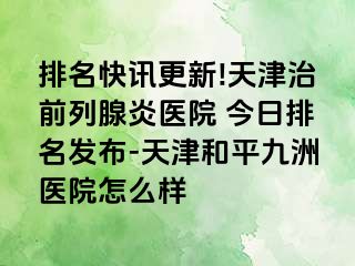 排名快讯更新!天津治前列腺炎医院 今日排名发布-天津和平九洲医院怎么样