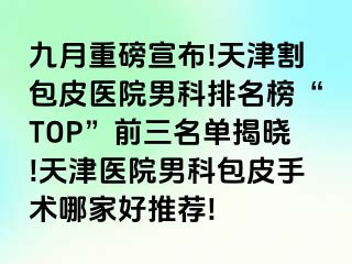 九月重磅宣布!天津割包皮医院男科排名榜“TOP”前三名单揭晓!天津医院男科包皮手术哪家好推荐!