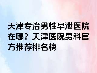 天津专治男性早泄医院在哪？天津医院男科官方推荐排名榜