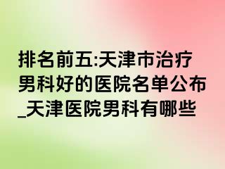 排名前五:天津市治疗男科好的医院名单公布_天津医院男科有哪些