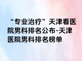 “专业治疗”天津看医院男科排名公布-天津医院男科排名榜单