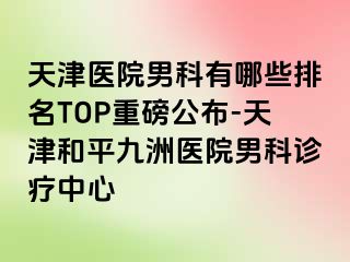 天津医院男科有哪些排名TOP重磅公布-天津和平九洲医院男科诊疗中心