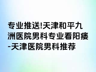 专业推送!天津和平九洲医院男科专业看阳痿-天津医院男科推荐
