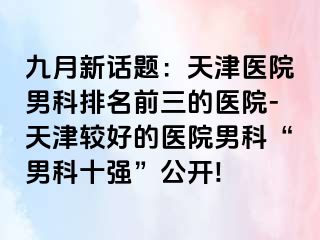 九月新话题：天津医院男科排名前三的医院-天津较好的医院男科“男科十强”公开!
