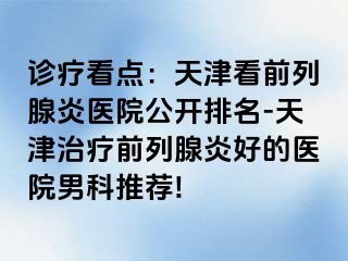 诊疗看点：天津看前列腺炎医院公开排名-天津治疗前列腺炎好的医院男科推荐!